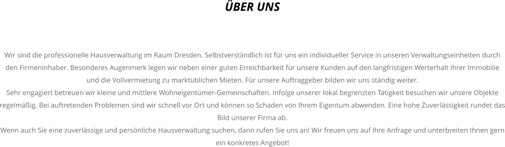 BER UNS    Wir sind die professionelle Hausverwaltung im Raum Dresden. Selbstverstndlich ist fr uns ein individueller Service in unseren Verwaltungseinheiten durch den Firmeninhaber. Besonderes Augenmerk legen wir neben einer guten Erreichbarkeit fr unsere Kunden auf den langfristigen Werterhalt Ihrer Immobilie und die Vollvermietung zu marktblichen Mieten. Fr unsere Auftraggeber bilden wir uns stndig weiter. Sehr engagiert betreuen wir kleine und mittlere Wohneigentmer-Gemeinschaften. Infolge unserer lokal begrenzten Ttigkeit besuchen wir unsere Objekte regelmig. Bei auftretenden Problemen sind wir schnell vor Ort und knnen so Schaden von Ihrem Eigentum abwenden. Eine hohe Zuverlssigkeit rundet das Bild unserer Firma ab. Wenn auch Sie eine zuverlssige und persnliche Hausverwaltung suchen, dann rufen Sie uns an! Wir freuen uns auf Ihre Anfrage und unterbreiten Ihnen gern ein konkretes Angebot!