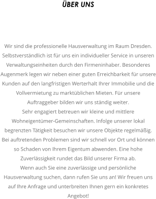 BER UNS  Wir sind die professionelle Hausverwaltung im Raum Dresden. Selbstverstndlich ist fr uns ein individueller Service in unseren Verwaltungseinheiten durch den Firmeninhaber. Besonderes Augenmerk legen wir neben einer guten Erreichbarkeit fr unsere Kunden auf den langfristigen Werterhalt Ihrer Immobilie und die Vollvermietung zu marktblichen Mieten. Fr unsere Auftraggeber bilden wir uns stndig weiter. Sehr engagiert betreuen wir kleine und mittlere Wohneigentmer-Gemeinschaften. Infolge unserer lokal begrenzten Ttigkeit besuchen wir unsere Objekte regelmig. Bei auftretenden Problemen sind wir schnell vor Ort und knnen so Schaden von Ihrem Eigentum abwenden. Eine hohe Zuverlssigkeit rundet das Bild unserer Firma ab. Wenn auch Sie eine zuverlssige und persnliche Hausverwaltung suchen, dann rufen Sie uns an! Wir freuen uns auf Ihre Anfrage und unterbreiten Ihnen gern ein konkretes Angebot!